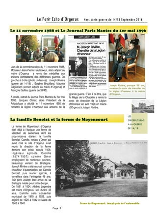 La famille Benoist et la ferme de Moyencourt
Le 11 novembre 1988 et Le Journal Paris Mantes du 1er mai 1996
Page 3
Le Petit Echo d’Orgerus Hors série guerre de 14/18 Septembre 2016
LES
ORGERUSSIENS
A LA GUERRE
DE 14/18
Lors de la commémoration du 11 novembre 1988,
Monsieur Jean-Pierre Hautecoeur, alors adjoint au
maire d’Orgerus a remis des médailles aux
anciens combattants des différentes guerres. De
gauche à droite (photo ci-dessus) : Joseph Rivière
(guerre de 14/18) , Eugène Brouillard, Maurice
Gagnaison (ancien adjoint au maire d’Orgerus) et
François Guillou (guerre de 39/45).
A droite, extrait du journal Paris Mantes du 1er mai
1996. Jacques Chirac, alors Président de la
République a décidé le 11 novembre 1995 de
remettre la légion d’honneur aux anciens de la
La ferme de Moyencourt d’Orgerus
était déjà à l’époque une ferme de
sélection de semences dont les
propriétaires étaient la famille
Benoist. Camille, neveu d’Omer qui
avait créé le site d’Orgerus avait
repris la direction de la ferme
derrière son oncle depuis 1908.
Ingénieur agricole, Camille
(1874/1957) comme Omer
employaient de nombreux ouvriers,
beaucoup venant de Bretagne.
Joseph Rivière a été recruté comme
chauffeur d’automobiles de Camille
Benoist, puis ouvrier agricole, il
travaillera dans l’entreprise 48 ans.
Son père Joseph était arrivé de sa
Bretagne natale pour y être berger.
De 1881 à 1924, Albéric Legendre
est maire d’Orgerus, soit durant 43
ans. Camille sera conseiller
municipal de 1919 à 1929, puis
adjoint de 1929 à 1942 et Maire de
1942 à 1945. Ferme de Moyencourt, Joseph près de l’automobile
Joseph Rivière, presque 99 ans,
recevant la croix de chevalier de
la légion d’honneur à la mairie
d’Orgerus.grande guerre. C’est à ce titre, que
M Régis de la Chapelle a remis la
croix de chevalier de la Légion
d’Honneur en avril 1996 en mairie
d’Orgerus à Joseph Rivière.
 