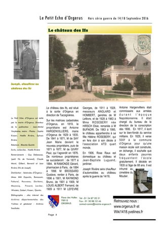 Le château des Ifs, est situé
à la sortie d’Orgerus en
direction de Tacoignières.
Sur les matrices cadastrales
d’Orgerus, en 1819, le
propriétaire est Antoine
HARGENVILLIERS, maire
d’Orgerus de 1829 à 1835.
De 1841 à 1871, M de SAY
Jean Marie devient le
nouveau propriétaire, puis de
1871 à 1877, M de GIVRY
Paul, qui l’agrandit en 1876.
De nombreux propriétaires
se succéderont : de 1877 à
1884, M RAMONDE Gérard,
pharmacien à Paris, de 1884
à 1896 M BROSSARD
Gustave, rentier à Paris, de
1896 à 1901, M RAYMOND
Bruno, de 1901 à 1909, M
LOUIS ALBERT Fernand, de
1909 à 1911 M LEFEVRE
Georges, de 1911 à 1928,
messieurs ANGLARD et
HOMBERT, gendres de M
Lefèvre, et de 1928 à 1963 à
Mme ROSEBERY née
HIRSCH Elsie, remariée à M
BUFNOIR. De 1963 à 1995,
le château appartiendra à sa
fille Hélène ROSEBERY, qui
en fera don à son décès à
l’association ATD quart
monde.
En 1906, Rose Raux est
domestique au château et
Jean-Baptiste Luguand,
jardinier.
Joseph Rivière sera chauffeur
d’automobiles au château
après la guerre de 14/18.
Antoine Hargenvilliers était
commissaire aux armées
d u r a n t l ’ é p o q u e
Napoléonienne. Il était
chargé du bureau de la
direction de la conscription
dès 1806. En 1817, il écrit
sur le bien-fondé du service
militaire. En 1829, il verse
500f à la commune
d’Orgerus pour qu’une
maison école soit construite,
en échange, il souhaite que
deux enfants pauvres
f r é q u e n t e n t l ’ é c o l e
gratuitement. Il décède en
1835 à l’âge de 68 ans. Il est
inhumé au
cimetière du
Moutier.
Le château des Ifs
Page 4
Le Petit Echo d’Orgerus Hors série guerre de 14/18 Septembre 2016
Le Petit Echo d’Orgerus est édité
par la mairie d’Orgerus. Directeur
de la publication : Jean-Michel
Verplaetse, maire - Photos : Sophie
Knoerr, Noëlle Rivière, Sylvain
Rivière
Relecture : Blanche Quintin
Ecrits, recherches : Noëlle Rivière
Remerciements : Guy Debeausse,
(petit fils de Fernand), Claude
Muret, Gilbert, Bernard et Jean
Rivière (fils de Joseph)
Distribution : bénévoles d’Orgerus :
Mmes MM Dupuichs, Remoussin,
Faburel, Rousseau, Dorléans,
Mazencq, Pinsard, Larcher,
Winstein, Gobert, Knoerr, Quintin.
Bibliographie : sites internet des
Archives départementales des
Yvelines et généanet - Archives
familiales
Place des Halles
78910
ORGERUS
Tél : 01 34 87 20 31
Fax : 01 30 88 32 46
contact-comm@mairie-orgerus.fr
Retrouvez nous :
www.orgerus.fr et
Wiki1418.yvelines.fr
Joseph, chauffeur au
château des Ifs
 