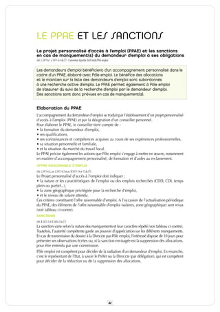 LE PPAE ET LES SANCTIONS
Le projet personnalisé d’accès à l’emploi (PPAE) et les sanctions
en cas de manquement(s) du demandeur d’emploi à ses obligations
(Art. L.5411-6-1 à 5411-6-4 du CT - Convention tripartite Etat/Unédic/Pôle emploi)


Les demandeurs d’emploi bénéficient d’un accompagnement personnalisé dans le
cadre d’un PPAE, élaboré avec Pôle emploi. Le bénéfice des allocations
et le maintien sur la liste des demandeurs d’emploi sont subordonnés
à une recherche active d’emploi. Le PPAE permet également à Pôle emploi
de s’assurer du suivi de la recherche d’emploi par le demandeur d’emploi.
Des sanctions sont donc prévues en cas de manquement(s).


Elaboration du PPAE
L’accompagnement du demandeur d’emploi se traduit par l’établissement d’un projet personnalisé
d’accès à l’emploi (PPAE) et par la désignation d’un conseiller personnel.
Pour élaborer le PPAE, le conseiller tient compte de :
• la formation du demandeur d’emploi,
• ses qualifications,
• ses connaissances et compétences acquises au cours de ses expériences professionnelles,
• sa situation personnelle et familiale,
• et la situation du marché du travail local.
Le PPAE précise également les actions que Pôle emploi s’engage à mettre en œuvre, notamment
en matière d’accompagnement personnalisé, de formation et d’aides au reclassement.
OFFRE RAISONNABLE D’EMPLOI
(Art. L.5411-6-2, art. L.5411-6-3 et art. R.5411-14 et 15 du CT)
Le Projet personnalisé d’accès à l’emploi doit indiquer :
• la nature et les caractéristiques de l’emploi ou des emplois recherchés (CDD, CDI, temps
plein ou partiel...),
• la zone géographique privilégiée pour la recherche d’emploi,
• et le niveau de salaire attendu.
Ces critères constituent l’offre raisonnable d’emploi. A l’occasion de l’actualisation périodique
du PPAE, des éléments de l’offre raisonnable d’emploi (salaires, zone géographique) sont revus
(voir tableau ci-contre).
SANCTIONS
(Art. R.5412-5 et R.5426-3 du CT)
La sanction varie selon la nature des manquements et leur caractère répété (voir tableau ci-contre).
Toutefois, l’autorité compétente garde un pouvoir d’appréciation sur les différents manquements.
En cas de transmission du dossier à la Direccte par Pôle emploi, l’intéressé dispose de 10 jours pour
présenter ses observations écrites ou, si la sanction envisagée est la suppression des allocations,
pour être entendu par une commission.
Pôle emploi est compétent pour décider de la radiation d’un demandeur d’emploi. En revanche,
c’est le représentant de l’Etat, à savoir le Préfet ou la Direccte (par délégation), qui est compétent
pour décider de la réduction ou de la suppression des allocations.




                                                                                     42
 