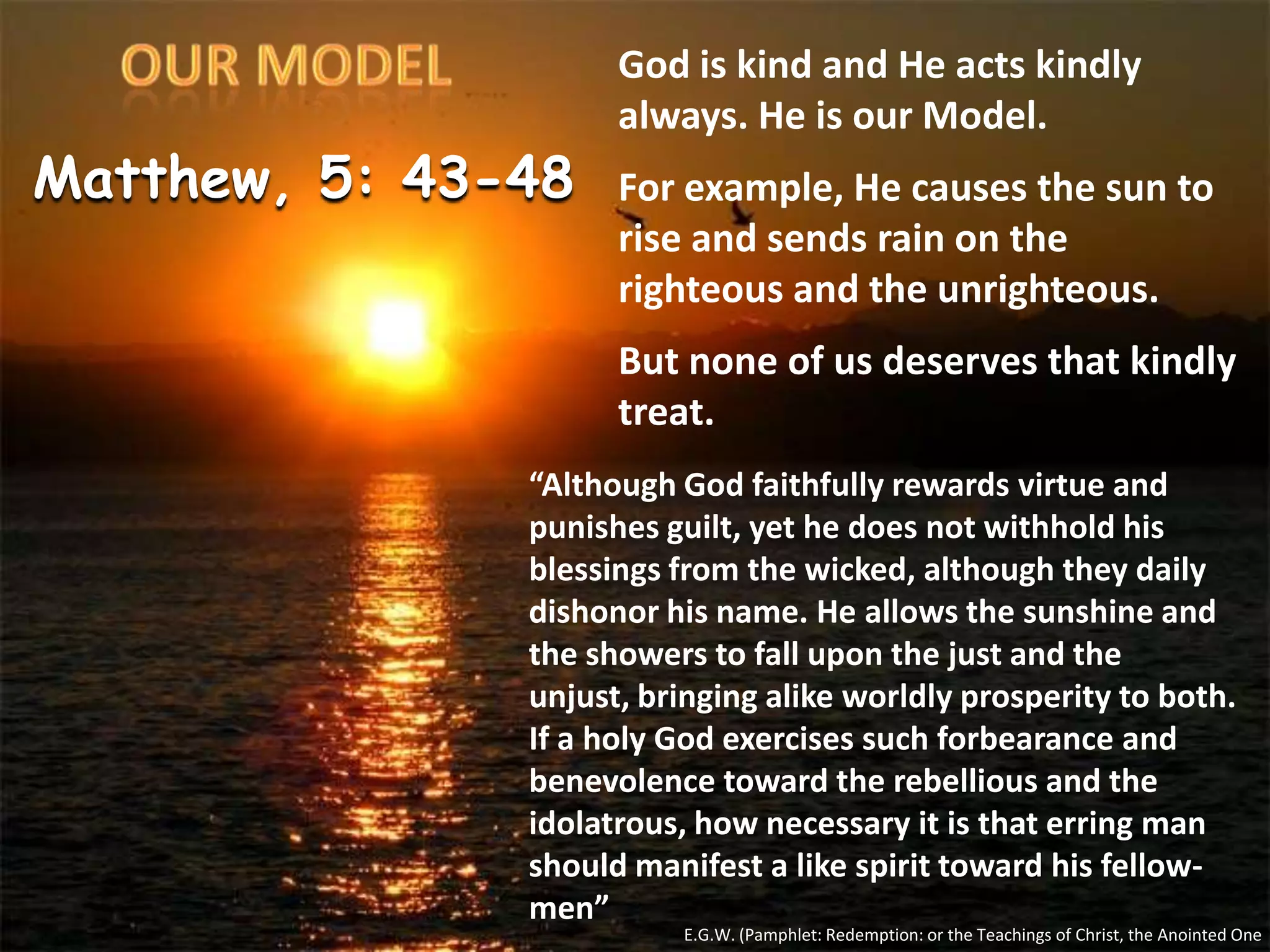 OURMODELGod is kind and He acts kindly always. He is our Model.For example, He causes the sun to rise and sends rain on the righteous and the unrighteous.But none of us deserves that kindly treat.Matthew, 5: 43-48“Although God faithfully rewards virtue and punishes guilt, yet he does not withhold his blessings from the wicked, although they daily dishonor his name. He allows the sunshine and the showers to fall upon the just and the unjust, bringing alike worldly prosperity to both. If a holy God exercises such forbearance and benevolence toward the rebellious and the idolatrous, how necessary it is that erring man should manifest a like spirit toward his fellow-men”E.G.W. (Pamphlet: Redemption: or the Teachings of Christ, the Anointed One