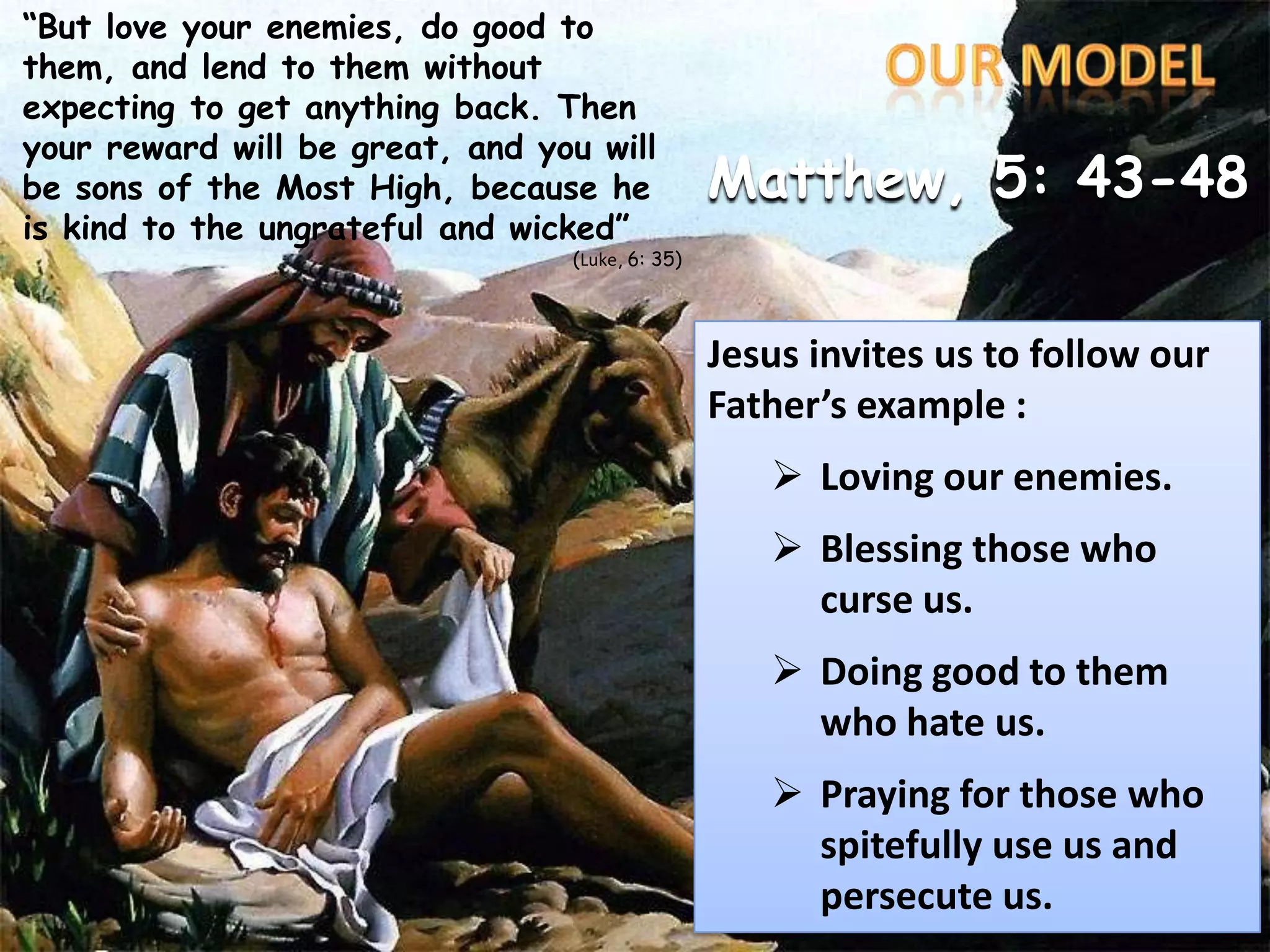 “But love your enemies, do good to them, and lend to them without expecting to get anything back. Then your reward will be great, and you will be sons of the Most High, because he is kind to the ungrateful and wicked”(Luke, 6: 35)OURMODELMatthew, 5: 43-48Jesus invites us to follow our Father’s example :Lovingourenemies.