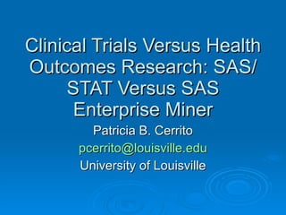 Clinical Trials Versus Health Outcomes Research: SAS/STAT Versus SAS Enterprise Miner Patricia B. Cerrito [email_address] University of Louisville 