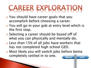  You should have career goals that you
accomplish before choosing a career.
 You will go in your gob at entry level which is
the first step.
 Selecting a career should be based off of
what you can physically and mentally do.
 Less than 15% of all jobs have workers that
has not completed high school GED.
 Most likely you will switch jobs before being
completely settled in to one.
 