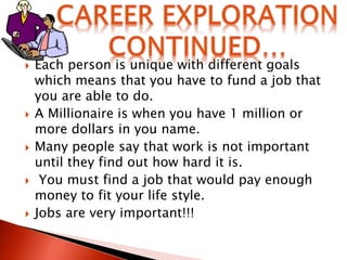  Each person is unique with different goals
which means that you have to fund a job that
you are able to do.
 A Millionaire is when you have 1 million or
more dollars in you name.
 Many people say that work is not important
until they find out how hard it is.
 You must find a job that would pay enough
money to fit your life style.
 Jobs are very important!!!
 