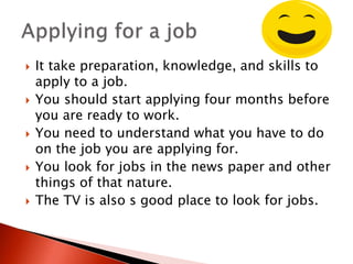  It take preparation, knowledge, and skills to
apply to a job.
 You should start applying four months before
you are ready to work.
 You need to understand what you have to do
on the job you are applying for.
 You look for jobs in the news paper and other
things of that nature.
 The TV is also s good place to look for jobs.
 