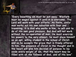 E.G.W. (Fundamentals of Christian Education, cp. 16, pp. 134)“Every besetting sin must be put away. Warfare must be waged against it until it is overcome. The Lord will work with your efforts. As finite, sinful man works out his own salvation with fear and trembling, it is God who works in him, to will and to do of His own good pleasure. But God will not work without the co-operation of man. He must exercise his powers to the very utmost; he must place himself as an apt, willing student in the school of Christ; and as he accepts the grace that is freely offered to him, the presence of Christ in the thought and in the heart will give him decision of purpose to lay aside every weight of sin, that the heart may be filled with all the fullness of God, and of His love”
