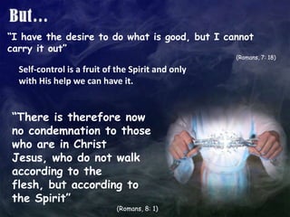 But…“I have the desire to do what is good, but I cannot carry it out”(Romans, 7: 18)Self-control is a fruit of the Spirit and only with His help we can have it.“There is therefore now no condemnation to those who are in Christ Jesus, who do not walk according to the flesh, but according to the Spirit”(Romans, 8: 1)