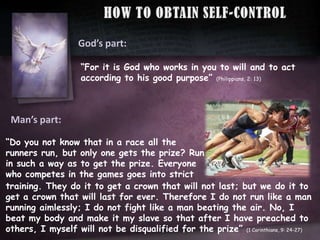 HOWTOOBTAINSELF-CONTROLGod’spart:“For it is God who works in you to will and to act according to his good purpose” (Philippians, 2: 13)Man’spart:“Do you not know that in a race all the runners run, but only one gets the prize? Run in such a way as to get the prize. Everyone who competes in the games goes into stricttraining. They do it to get a crown that will not last; but we do it to get a crown that will last for ever. Therefore I do not run like a man running aimlessly; I do not fight like a man beating the air. No, I beat my body and make it my slave so that after I have preached to others, I myself will not be disqualified for the prize” (1 Corinthians, 9: 24-27)