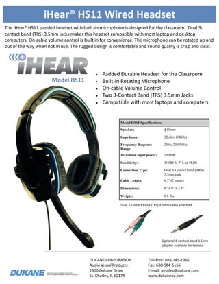 Information subject to updates without notice.
iHear is a registered trademark of Dukane Corporation
iHear® HS11 Wired Headset
The iHear® HS11 padded headset with built-in microphone is designed for the classroom. Dual 3-
contact band (TRS) 3.5mm jacks makes this headset compatible with most laptop and desktop
computers. On-cable volume control is built in for convenience. The microphone can be rotated up and
out of the way when not in use. The rugged design is comfortable and sound quality is crisp and clear.
DUKANE CORPORATION
Audio Visual Products
2900 Dukane Drive
St. Charles, IL 60174
Toll-free: 888-245-1966
Fax: 630-584-5156
E-mail: avsales@dukane.com
www.dukaneav.com
Model HS11
Model HS11 Specifications
Speaker: ф40mm
Impedance: 32 ohm (1KHz)
Frequency Response
Range:
20Hz-20,000Hz
Maximum input power: 100mW
Sensitivity: 110dB S. P. L at 1KHz
Connection Type: Dual 3-Contact band (TRS)
3.5mm jack
Cable Length: 6.5’ (2 meter)
Dimensions: 8” x 9” x 3.5”
Weight: 0.6 lbs.
 Padded Durable Headset for the Classroom
 Built-in Rotating Microphone
 On-cable Volume Control
 Two 3-Contact Band (TRS) 3.5mm Jacks
 Compatible with most laptops and computers
Optional 4-contact band 3.5mm
adapter available for tablets.
Dual 3-contact band (TRS) 3.5mm cable attached.
 