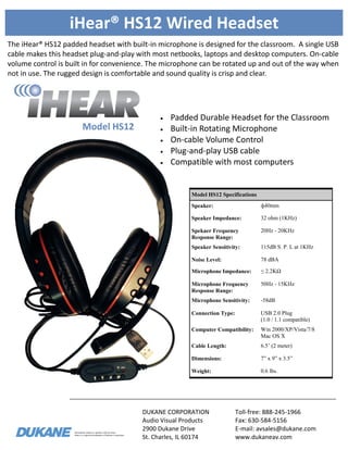 Information subject to updates without notice.
iHear is a registered trademark of Dukane Corporation
iHear® HS12 Wired Headset
The iHear® HS12 padded headset with built-in microphone is designed for the classroom. A single USB
cable makes this headset plug-and-play with most netbooks, laptops and desktop computers. On-cable
volume control is built in for convenience. The microphone can be rotated up and out of the way when
not in use. The rugged design is comfortable and sound quality is crisp and clear.
DUKANE CORPORATION
Audio Visual Products
2900 Dukane Drive
St. Charles, IL 60174
Toll-free: 888-245-1966
Fax: 630-584-5156
E-mail: avsales@dukane.com
www.dukaneav.com
Model HS12
Model HS12 Specifications
Speaker: ф40mm
Speaker Impedance: 32 ohm (1KHz)
Spekaer Frequency
Response Range:
20Hz - 20KHz
Speaker Sensitivity: 115dB S. P. L at 1KHz
Noise Level: 78 dBA
Microphone Impedance: ≤ 2.2KΩ
Microphone Frequency
Response Range:
50Hz - 15KHz
Microphone Sensitivity: -58dB
Connection Type: USB 2.0 Plug
(1.0 / 1.1 compatible)
Computer Compatibility: Win 2000/XP/Vista/7/8
Mac OS X
Cable Length: 6.5’ (2 meter)
Dimensions: 7” x 9” x 3.5”
Weight: 0.6 lbs.
 Padded Durable Headset for the Classroom
 Built-in Rotating Microphone
 On-cable Volume Control
 Plug-and-play USB cable
 Compatible with most computers
 