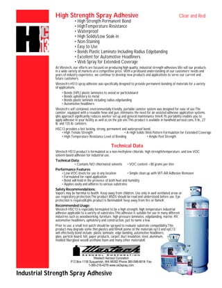 Westech Aerosol Cororation
P.O Box 1139 Suquamish, WA 98392 Phone 360-598-9018 Fax
1-360-216-4278 www.ok2spray.com
High Strength Spray Adhesive Clear and Red
• High Strength Permanent Bond
• HighTemperature Resistance
• Waterproof
• High Solids/Low Soak-in
• Non-Staining
• Easy to Use
• Bonds Plastic Laminate Including Radius Edgebanding
• Excellent for Automotive Headliners
• Web Spray for Extended Coverage
At Westech, our efforts are focused on producing high quality, industrial strength adhesives.We sell our products
in a wide variety of markets at a competitive price. With a profound understanding of our customers’ needs and
years of industry experience, we continue to develop new products and applications to serve our current and
future customers.
Westech’s HS13 spray adhesive was specifically designed to provide permanent bonding of materials for a variety
of applications.
• Bonds (HPL) plastic laminates to wood or particleboard
• Bonds upholstery to metal
• Bonds plastic laminate including radius edgebanding
• Automotive headliners
Westech’s self contained, environmentally friendly, portable canister system was designed for ease of use.The
canister, equipped with a reusable hose and gun, eliminates the need for air-assisted adhesive application systems.
qhis approach significantly reduces worker set up and general maintenance timeK fts portability enables you to
apply adhesive in your facility as well as on the job site.This product is available in handheld aerosol cans, 9 lb., 27
lb. and 135 lb. canisters.
HSC13 provides a fast tacking, strong, permanent and waterproof bond.
• High Tensile Strength • A High Solids Web Pattern Formulation for Extended Coverage
• High Temperature Resistance Level of Bonding • Ample Peel Strength
Technical Data
Westech HS13 product is formulated as a non-methylene chloride, high strength/temperature, and low VOC
solvent-based adhesive for industrial use.
Technical Data:
• Contains NO chlorinated solvents • VOC content <80 grams per liter
Performance Features:
• Low VOC levels for use in any location • Simple clean up with WT-AR Adhesive Remover
• Formulated for rapid application
• Bond will hold in the presence of both heat and humidity
• Applies easily and adheres to various substrates
Safety Recommendations:
Vapors may be harmful to health. Keep away from children. Use only in well ventilated areas or
use respiratory protection.The product MSDS should be read and understood before use. Eye
protection is requiredKqhis product is flammableK heep away from fire or flameK
Recommended Usage:
Westech HSC13 is especially formulated to be a high strength, high temperature industrial
adhesive applicable to a variety of substrates.This adhesive is suitable for use in many different
industries such as woodworking, furniture, high pressure laminates, edgebanding, marine, RV,
automotive headliners, upholstery and construction, just to name a few.
Prior to use, a small test patch should be sprayed to evaluate substrate compatibility.This
product may degrade some thin plastics and filmsK pome of the materials ep13 and epC13
will effectively bond include: plastic laminate, edge banding, automotive headliners,
glass, particle board, felt, paper products, carpet, duct insulation, steel, aluminum,
molded fiberglassI woodI urethane foam and many other materialsK
Industrial Strength Spray Adhesive
 