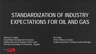 API SPEC Q2 FOR AUDITING
STANDARDIZATION OF INDUSTRY
EXPECTATIONS FOR OIL AND GAS
Stacey W. Hagen
ExxonMobil Development Company
Drilling Services & Systems Team Lead
API Sub-Committee 18 Chairman - Quality
Bo Creek
Orion Drilling Company
Quality Assurance / Quality Control Manager
 