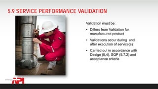 API SPEC Q2 FOR AUDITING
5.9 SERVICE PERFORMANCE VALIDATION
Validation must be:
• Differs from Validation for
manufactured product
• Validations occur during and
after execution of service(s)
• Carried out in accordance with
Design (5.4), SQP (5.7.2) and
acceptance criteria
 