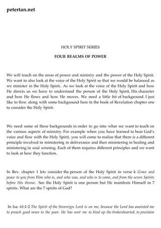petertan.net
HOLY SPIRIT SERIES
FOUR REALMS OF POWER
We will touch on the areas of power and ministry and the power of the Holy Spirit.
We want to also look at the voice of the Holy Spirit so that we would be balanced as
we minister in the Holy Spirit.. As we look at the voice of the Holy Spirit and how
He directs us we have to understand the person of the Holy Spirit, His character
and how He flows and how He moves. We need a little bit of background. I just
like to flow along with some background here in the book of Revelation chapter one
to consider the Holy Spirit.
We need some of these backgrounds in order to go into what we want to teach on
the various aspects of ministry. For example when you have learned to hear God’s
voice and flow with the Holy Spirit, you will come to realize that there is a different
principle involved in ministering in deliverance and then ministering in healing and
ministering in soul winning. Each of them requires different principles and we want
to look at how they function.
In Rev. chapter 1 lets consider the person of the Holy Spirit in verse 4. Grace and
peace to you from Him who is, and who was, and who is to come, and from the seven Spirits
before His throne. See the Holy Spirit is one person but He manifests Himself in 7
spirits. What are the 7 spirits of God?
In Isa. 61:1-2 The Spirit of the Sovereign Lord is on me, because the Lord has anointed me
to preach good news to the poor. He has sent me to bind up the brokenhearted, to proclaim
 