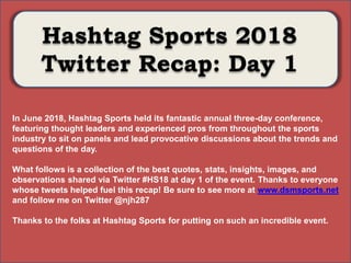 Photo Album
by Neil Horowitz
Hashtag Sports 2018
Twitter Recap: Day 1
In June 2018, Hashtag Sports held its fantastic annual three-day conference,
featuring thought leaders and experienced pros from throughout the sports
industry to sit on panels and lead provocative discussions about the trends and
questions of the day.
What follows is a collection of the best quotes, stats, insights, images, and
observations shared via Twitter #HS18 at day 1 of the event. Thanks to everyone
whose tweets helped fuel this recap! Be sure to see more at www.dsmsports.net
and follow me on Twitter @njh287
Thanks to the folks at Hashtag Sports for putting on such an incredible event.
 
