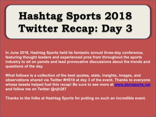 Photo Album
by Neil Horowitz
Hashtag Sports 2018
Twitter Recap: Day 3
In June 2018, Hashtag Sports held its fantastic annual three-day conference,
featuring thought leaders and experienced pros from throughout the sports
industry to sit on panels and lead provocative discussions about the trends and
questions of the day.
What follows is a collection of the best quotes, stats, insights, images, and
observations shared via Twitter #HS18 at day 3 of the event. Thanks to everyone
whose tweets helped fuel this recap! Be sure to see more at www.dsmsports.net
and follow me on Twitter @njh287
Thanks to the folks at Hashtag Sports for putting on such an incredible event.
 
