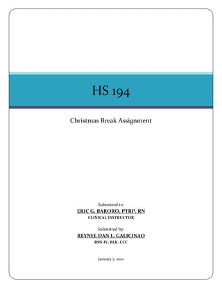 HS 194

Christmas Break Assignment




         Submitted to:
  ERIC G. BARORO, PTRP, RN
     CLINICAL INSTRUCTOR

         Submitted by:
  REYNEL DAN L. GALICINAO
        BSN-IV, BLK. CCC



         January 7, 2010
 