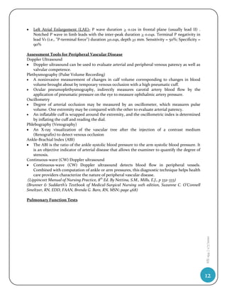    Left Atrial Enlargement (LAE)- P wave duration > 0.12s in frontal plane (usually lead II) .
    Notched P wave in limb leads with the inter-peak duration > 0.04s. Terminal P negativity in
    lead V1 (i.e., "P-terminal force") duration >0.04s, depth >1 mm. Sensitivity = 50%; Specificity =
    90%

Assessment Tools for Peripheral Vascular Disease
Doppler Ultrasound
 Doppler ultrasound can be used to evaluate arterial and peripheral venous patency as well as
    valvular competence.
Plethysmography (Pulse Volume Recording)
 A noninvasive measurement of changes in calf volume corresponding to changes in blood
    volume brought about by temporary venous occlusion with a high pneumatic cuff.
 Ocular pneumoplethysmography, indirectly measures carotid artery blood flow by the
    application of pneumatic pressure on the eye to measure ophthalmic artery pressure.
Oscillometry
 Degree of arterial occlusion may be measured by an oscillometer, which measures pulse
    volume. One extremity may be compared with the other to evaluate arterial patency.
 An inflatable cuff is wrapped around the extremity, and the oscillometric index is determined
    by inflating the cuff and reading the dial.
Phlebography (Venography)
 An X-ray visualization of the vascular tree after the injection of a contrast medium
    (Renografin) to detect venous occlusion
Ankle-Brachial Index (ABI)
 The ABI is the ratio of the ankle systolic blood pressure to the arm systolic blood pressure. It
    is an objective indicator of arterial disease that allows the examiner to quantify the degree of
    stenosis.
Continuous-wave (CW) Doppler ultrasound
 Continuous-wave (CW) Doppler ultrasound detects blood flow in peripheral vessels.
    Combined with computation of ankle or arm pressures, this diagnostic technique helps health
    care providers characterize the nature of peripheral vascular disease.
 (Lippincott Manual of Nursing Practice, 8th Ed. By Nettina, S.M., Mills, E.J., p 332-333)
(Brunner & Suddarth’s Textbook of Medical-Surgical Nursing 10th edition, Suzanne C. O’Connell
Smeltzer, RN, EDD, FAAN, Brenda G. Bare, RN, MSN; page 468)

Pulmonary Function Tests
                                                                                                        HS 194 | 1/7/2010




                                                                                                        12
 