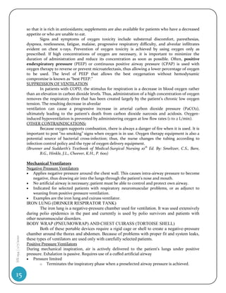 so that it is rich in antioxidants; supplements are also available for patients who have a decreased
                    appetite or who are unable to eat.
                            Signs and symptoms of oxygen toxicity include substernal discomfort, paresthesias,
                    dyspnea, restlessness, fatigue, malaise, progressive respiratory difficulty, and alveolar infiltrates
                    evident on chest x-rays. Prevention of oxygen toxicity is achieved by using oxygen only as
                    prescribed. If high concentrations of oxygen are necessary, it is important to minimize the
                    duration of administration and reduce its concentration as soon as possible. Often, positive
                    endexpiratory pressure (PEEP) or continuous positive airway pressure (CPAP) is used with
                    oxygen therapy to reverse or prevent microatelectasis, thus allowing a lower percentage of oxygen
                    to be used. The level of PEEP that allows the best oxygenation without hemodynamic
                    compromise is known as “best PEEP.”
                    SUPPRESSION OF VENTILATION
                            In patients with COPD, the stimulus for respiration is a decrease in blood oxygen rather
                    than an elevation in carbon dioxide levels. Thus, administration of a high concentration of oxygen
                    removes the respiratory drive that has been created largely by the patient’s chronic low oxygen
                    tension. The resulting decrease in alveolar
                    ventilation can cause a progressive increase in arterial carbon dioxide pressure (PaCO2),
                    ultimately leading to the patient’s death from carbon dioxide narcosis and acidosis. Oxygen-
                    induced hypoventilation is prevented by administering oxygen at low flow rates (1 to 2 L/min).
                    OTHER CONTRAINDICATIONS:
                            Because oxygen supports combustion, there is always a danger of fire when it is used. It is
                    important to post “no smoking” signs when oxygen is in use. Oxygen therapy equipment is also a
                    potential source of bacterial cross-infection; thus, the nurse changes the tubing according to
                    infection control policy and the type of oxygen delivery equipment.
                    (Brunner and Suddarth’s Textbook of Medical-Surgical Nursing 10th Ed. By: Smeltzer, C.S., Bare,
                            B.G., Hinkle, J.L., Cheever, K.H., P. 600)

                    Mechanical Ventilators
                    Negative Pressure Ventilators
                     Applies negative pressure around the chest wall. This causes intra-airway pressure to become
                       negative, thus drawing air into the lungs through the patient's nose and mouth.
                     No artificial airway is necessary; patient must be able to control and protect own airway.
                     Indicated for selected patients with respiratory neuromuscular problems, or as adjunct to
                       weaning from positive pressure ventilation.
                     Examples are the iron lung and cuirass ventilator.
                    IRON LUNG (DRINKER RESPIRATOR TANK)
                            The iron lung is a negative-pressure chamber used for ventilation. It was used extensively
                    during polio epidemics in the past and currently is used by polio survivors and patients with
                    other neuromuscular disorders.
                    BODY WRAP (PNEUMOWRAP) AND CHEST CUIRASS (TORTOISE SHELL)
                            Both of these portable devices require a rigid cage or shell to create a negative-pressure
                    chamber around the thorax and abdomen. Because of problems with proper fit and system leaks,
HS 194 | 1/7/2010




                    these types of ventilators are used only with carefully selected patients.
                    Positive Pressure Ventilators
                    During mechanical inspiration, air is actively delivered to the patient's lungs under positive
                    pressure. Exhalation is passive. Requires use of a cuffed artificial airway
                     Pressure limited
                            o Terminates the inspiratory phase when a preselected airway pressure is achieved.


15
 