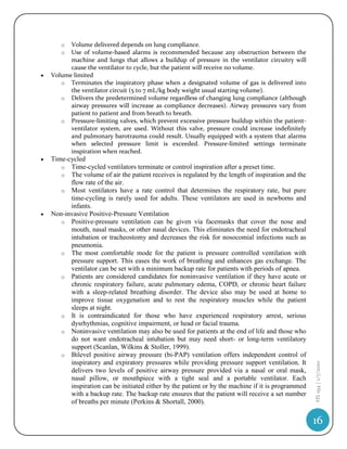 o  Volume delivered depends on lung compliance.
       o  Use of volume-based alarms is recommended because any obstruction between the
          machine and lungs that allows a buildup of pressure in the ventilator circuitry will
          cause the ventilator to cycle, but the patient will receive no volume.
   Volume limited
       o Terminates the inspiratory phase when a designated volume of gas is delivered into
          the ventilator circuit (5 to 7 mL/kg body weight usual starting volume).
       o Delivers the predetermined volume regardless of changing lung compliance (although
          airway pressures will increase as compliance decreases). Airway pressures vary from
          patient to patient and from breath to breath.
       o Pressure-limiting valves, which prevent excessive pressure buildup within the patient-
          ventilator system, are used. Without this valve, pressure could increase indefinitely
          and pulmonary barotrauma could result. Usually equipped with a system that alarms
          when selected pressure limit is exceeded. Pressure-limited settings terminate
          inspiration when reached.
   Time-cycled
       o Time-cycled ventilators terminate or control inspiration after a preset time.
       o The volume of air the patient receives is regulated by the length of inspiration and the
          flow rate of the air.
       o Most ventilators have a rate control that determines the respiratory rate, but pure
          time-cycling is rarely used for adults. These ventilators are used in newborns and
          infants.
   Non-invasive Positive-Pressure Ventilation
       o Positive-pressure ventilation can be given via facemasks that cover the nose and
          mouth, nasal masks, or other nasal devices. This eliminates the need for endotracheal
          intubation or tracheostomy and decreases the risk for nosocomial infections such as
          pneumonia.
       o The most comfortable mode for the patient is pressure controlled ventilation with
          pressure support. This eases the work of breathing and enhances gas exchange. The
          ventilator can be set with a minimum backup rate for patients with periods of apnea.
       o Patients are considered candidates for noninvasive ventilation if they have acute or
          chronic respiratory failure, acute pulmonary edema, COPD, or chronic heart failure
          with a sleep-related breathing disorder. The device also may be used at home to
          improve tissue oxygenation and to rest the respiratory muscles while the patient
          sleeps at night.
       o It is contraindicated for those who have experienced respiratory arrest, serious
          dysrhythmias, cognitive impairment, or head or facial trauma.
       o Noninvasive ventilation may also be used for patients at the end of life and those who
          do not want endotracheal intubation but may need short- or long-term ventilatory
          support (Scanlan, Wilkins & Stoller, 1999).
       o Bilevel positive airway pressure (bi-PAP) ventilation offers independent control of
          inspiratory and expiratory pressures while providing pressure support ventilation. It
                                                                                                     HS 194 | 1/7/2010




          delivers two levels of positive airway pressure provided via a nasal or oral mask,
          nasal pillow, or mouthpiece with a tight seal and a portable ventilator. Each
          inspiration can be initiated either by the patient or by the machine if it is programmed
          with a backup rate. The backup rate ensures that the patient will receive a set number
          of breaths per minute (Perkins & Shortall, 2000).

                                                                                                     16
 