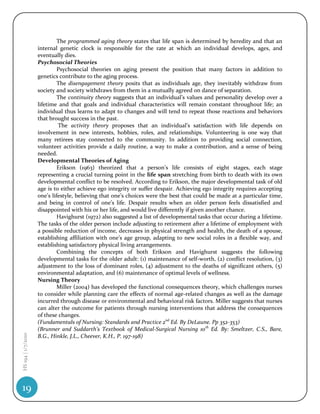 The programmed aging theory states that life span is determined by heredity and that an
                    internal genetic clock is responsible for the rate at which an individual develops, ages, and
                    eventually dies.
                    Psychosocial Theories
                             Psychosocial theories on aging present the position that many factors in addition to
                    genetics contribute to the aging process.
                             The disengagement theory posits that as individuals age, they inevitably withdraw from
                    society and society withdraws from them in a mutually agreed on dance of separation.
                             The continuity theory suggests that an individual’s values and personality develop over a
                    lifetime and that goals and individual characteristics will remain constant throughout life; an
                    individual thus learns to adapt to changes and will tend to repeat those reactions and behaviors
                    that brought success in the past.
                             The activity theory proposes that an individual’s satisfaction with life depends on
                    involvement in new interests, hobbies, roles, and relationships. Volunteering is one way that
                    many retirees stay connected to the community. In addition to providing social connection,
                    volunteer activities provide a daily routine, a way to make a contribution, and a sense of being
                    needed.
                    Developmental Theories of Aging
                             Erikson (1963) theorized that a person’s life consists of eight stages, each stage
                    representing a crucial turning point in the life span stretching from birth to death with its own
                    developmental conflict to be resolved. According to Erikson, the major developmental task of old
                    age is to either achieve ego integrity or suffer despair. Achieving ego integrity requires accepting
                    one’s lifestyle, believing that one’s choices were the best that could be made at a particular time,
                    and being in control of one’s life. Despair results when an older person feels dissatisfied and
                    disappointed with his or her life, and would live differently if given another chance.
                             Havighurst (1972) also suggested a list of developmental tasks that occur during a lifetime.
                    The tasks of the older person include adjusting to retirement after a lifetime of employment with
                    a possible reduction of income, decreases in physical strength and health, the death of a spouse,
                    establishing affiliation with one’s age group, adapting to new social roles in a flexible way, and
                    establishing satisfactory physical living arrangements.
                             Combining the concepts of both Erikson and Havighurst suggests the following
                    developmental tasks for the older adult: (1) maintenance of self-worth, (2) conflict resolution, (3)
                    adjustment to the loss of dominant roles, (4) adjustment to the deaths of significant others, (5)
                    environmental adaptation, and (6) maintenance of optimal levels of wellness.
                    Nursing Theory
                             Miller (2004) has developed the functional consequences theory, which challenges nurses
                    to consider while planning care the effects of normal age-related changes as well as the damage
                    incurred through disease or environmental and behavioral risk factors. Miller suggests that nurses
                    can alter the outcome for patients through nursing interventions that address the consequences
                    of these changes.
                    (Fundamentals of Nursing: Standards and Practice 2nd Ed. By DeLaune. Pp 352-353)
                    (Brunner and Suddarth’s Textbook of Medical-Surgical Nursing 10th Ed. By: Smeltzer, C.S., Bare,
HS 194 | 1/7/2010




                    B.G., Hinkle, J.L., Cheever, K.H., P. 197-198)




19
 