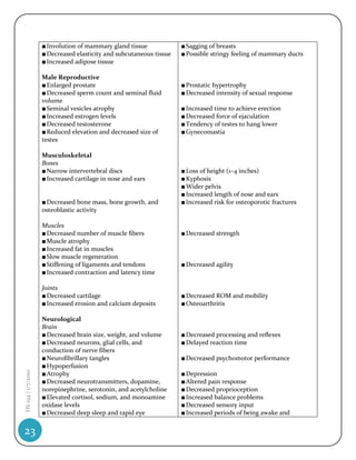 ■ Involution of mammary gland tissue             ■ Sagging of breasts
                    ■ Decreased elasticity and subcutaneous tissue   ■ Possible stringy feeling of mammary ducts
                    ■ Increased adipose tissue

                    Male Reproductive
                    ■ Enlarged prostate                              ■ Prostatic hypertrophy
                    ■ Decreased sperm count and seminal fluid        ■ Decreased intensity of sexual response
                    volume
                    ■ Seminal vesicles atrophy                       ■ Increased time to achieve erection
                    ■ Increased estrogen levels                      ■ Decreased force of ejaculation
                    ■ Decreased testosterone                         ■ Tendency of testes to hang lower
                    ■ Reduced elevation and decreased size of        ■ Gynecomastia
                    testes

                    Musculoskeletal
                    Bones
                    ■ Narrow intervertebral discs                    ■ Loss of height (1–4 inches)
                    ■ Increased cartilage in nose and ears           ■ Kyphosis
                                                                     ■ Wider pelvis
                                                                     ■ Increased length of nose and ears
                    ■ Decreased bone mass, bone growth, and          ■ Increased risk for osteoporotic fractures
                    osteoblastic activity

                    Muscles
                    ■ Decreased number of muscle fibers              ■ Decreased strength
                    ■ Muscle atrophy
                    ■ Increased fat in muscles
                    ■ Slow muscle regeneration
                    ■ Stiffening of ligaments and tendons            ■ Decreased agility
                    ■ Increased contraction and latency time

                    Joints
                    ■ Decreased cartilage                            ■ Decreased ROM and mobility
                    ■ Increased erosion and calcium deposits         ■ Osteoarthritis

                    Neurological
                    Brain
                    ■ Decreased brain size, weight, and volume       ■ Decreased processing and reflexes
                    ■ Decreased neurons, glial cells, and            ■ Delayed reaction time
                    conduction of nerve fibers
                    ■ Neurofibrillary tangles                        ■ Decreased psychomotor performance
                    ■ Hypoperfusion
HS 194 | 1/7/2010




                    ■ Atrophy                                        ■ Depression
                    ■ Decreased neurotransmitters, dopamine,         ■ Altered pain response
                    norepinephrine, serotonin, and acetylcholine     ■ Decreased proprioception
                    ■ Elevated cortisol, sodium, and monoamine       ■ Increased balance problems
                    oxidase levels                                   ■ Decreased sensory input
                    ■ Decreased deep sleep and rapid eye             ■ Increased periods of being awake and


23
 