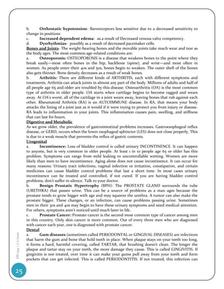 b.      Orthostatic hypotension- Baroreceptors less sensitive due to a decreased sensitivity to
                    change in positions
                    c.      Increased dependent edema- as a result of Decreased venous valve competency.
                    d.      Dysrhythmias- possibly as a result of decreased pacemaker cells.
                    Bones and Joints- The weight-bearing bones and the movable joints take much wear and tear as
                    the body ages. The most common age-related conditions are:
                    a.      Osteoporosis: OSTEOPOROSIS is a disease that weakens bones to the point where they
                    break easily—most often bones in the hip, backbone (spine), and wrist—and most often in
                    women. As people enter their 40s and 50s, bones begin to weaken. The outer shell of the bones
                    also gets thinner. Bone density decreases as a result of weak bones.
                    b.      Arthritis: There are different kinds of ARTHRITIS, each with different symptoms and
                    treatments. Arthritis can attack joints in almost any part of the body. Millions of adults and half of
                    all people age 65 and older are troubled by this disease. Osteoarthritis (OA) is the most common
                    type of arthritis in older people. OA starts when cartilage begins to become ragged and wears
                    away. At OA's worst, all of the cartilage in a joint wears away, leaving bones that rub against each
                    other. Rheumatoid Arthritis (RA) is an AUTOIMMUNE disease. In RA, that means your body
                    attacks the lining of a joint just as it would if it were trying to protect you from injury or disease.
                    RA leads to inflammation in your joints. This inflammation causes pain, swelling, and stiffness
                    that can last for hours.
                    Digestive and Metabolic
                    As we grow older, the prevalence of gastrointestinal problems increases. Gastroesophageal reflux
                    disease, or GERD, occurs when the lower esophageal sphincter (LES) does not close properly. This
                    is due to a weak muscle that prevents the reflux of gastric contents.
                    Urogenital
                    a.      Incontinence: Loss of bladder control is called urinary INCONTINENCE. It can happen
                    to anyone, but is very common in older people. At least 1 in 10 people age 65 or older has this
                    problem. Symptoms can range from mild leaking to uncontrollable wetting. Women are more
                    likely than men to have incontinence. Aging alone does not cause incontinence. It can occur for
                    many reasons: Urinary tract infections, vaginal infection or irritation, constipation, and certain
                    medicines can cause bladder control problems that last a short time. In most cases urinary
                    incontinence can be treated and controlled, if not cured. If you are having bladder control
                    problems, don't suffer in silence. Talk to your doctor.
                    b.      Benign Prostatic Hypertrophy (BPH): The PROSTATE GLAND surrounds the tube
                    (URETHRA) that passes urine. This can be a source of problems as a man ages because the
                    prostate tends to grow bigger with age and may squeeze the urethra. A tumor can also make the
                    prostate bigger. These changes, or an infection, can cause problems passing urine. Sometimes
                    men in their 30s and 40s may begin to have these urinary symptoms and need medical attention.
                    For others, symptoms aren't noticed until much later in life.
                    c.      Prostate Cancer: Prostate cancer is the second most common type of cancer among men
                    in this country. Only skin cancer is more common. Out of every three men who are diagnosed
                    with cancer each year, one is diagnosed with prostate cancer.
                    Dental
HS 194 | 1/7/2010




                    a.      Gum diseases (sometimes called PERIODONTAL or GINGIVAL DISEASES) are infections
                    that harm the gum and bone that hold teeth in place. When plaque stays on your teeth too long,
                    it forms a hard, harmful covering, called TARTAR, that brushing doesn't clean. The longer the
                    plaque and tartar stay on your teeth, the more damage they cause. This is called GINGIVITIS. If
                    gingivitis is not treated, over time it can make your gums pull away from your teeth and form
                    pockets that can get infected. This is called PERIODONTITIS. If not treated, this infection can


25
 