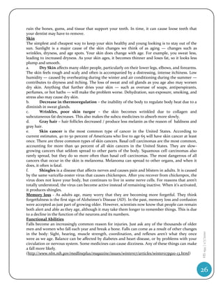 ruin the bones, gums, and tissue that support your teeth. In time, it can cause loose teeth that
your dentist may have to remove.
Skin
The simplest and cheapest way to keep your skin healthy and young looking is to stay out of the
sun. Sunlight is a major cause of the skin changes we think of as aging — changes such as
wrinkles, dryness, and age spots. Your skin does change with age. For example, you sweat less,
leading to increased dryness. As your skin ages, it becomes thinner and loses fat, so it looks less
plump and smooth.
a.       Dry Skin affects many older people, particularly on their lower legs, elbows, and forearms.
The skin feels rough and scaly and often is accompanied by a distressing, intense itchiness. Low
humidity — caused by overheating during the winter and air conditioning during the summer —
contributes to dryness and itching. The loss of sweat and oil glands as you age also may worsen
dry skin. Anything that further dries your skin — such as overuse of soaps, antiperspirants,
perfumes, or hot baths — will make the problem worse. Dehydration, sun exposure, smoking, and
stress also may cause dry skin.
b.       Decrease in thermoregulation – the inability of the body to regulate body heat due to a
diminish in sweat glands.
c.       Wrinkles, poor skin turgor – the skin becomes wrinkled due to collagen and
subcutaneous fat decreases. This also makes the subcu medicines to absorb more slowly.
d.       Gray hair – hair follicles decreased / produce less melanin as the reason of baldness and
gray hair.
e.       Skin cancer is the most common type of cancer in the United States. According to
current estimates, 40 to 50 percent of Americans who live to age 65 will have skin cancer at least
once. There are three common types of skin cancers. Basal cell carcinomas are the most common,
accounting for more than 90 percent of all skin cancers in the United States. They are slow-
growing cancers that seldom spread to other parts of the body. Squamous cell carcinomas also
rarely spread, but they do so more often than basal cell carcinomas. The most dangerous of all
cancers that occur in the skin is melanoma. Melanoma can spread to other organs, and when it
does, it often is fatal.
f.       Shingles is a disease that affects nerves and causes pain and blisters in adults. It is caused
by the same varicella-zoster virus that causes chickenpox. After you recover from chickenpox, the
virus does not leave your body, but continues to live in some nerve cells. For reasons that aren't
totally understood, the virus can become active instead of remaining inactive. When it's activated,
it produces shingles.
Memory loss - As adults age, many worry that they are becoming more forgetful. They think
forgetfulness is the first sign of Alzheimer's Disease (AD). In the past, memory loss and confusion
were accepted as just part of growing older. However, scientists now know that people can remain
both alert and able as they age, although it may take them longer to remember things. This is due
to a decline in the function of the neurons and its numbers.
Functional Abilities
Falls become an increasingly common reason for injuries. Just ask any of the thousands of older
men and women who fall each year and break a bone. Falls can come as a result of other changes
                                                                                                          HS 194 | 1/7/2010




in the body: Sight, hearing, muscle strength, coordination, and reflexes aren't what they once
were as we age. Balance can be affected by diabetes and heart disease, or by problems with your
circulation or nervous system. Some medicines can cause dizziness. Any of these things can make
a fall more likely.
(http://www.nlm.nih.gov/medlineplus/magazine/issues/winter07/articles/winter07pg10-13.html)



                                                                                                          26
 