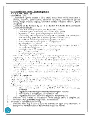 Assessment Instruments for Geriatric Population
                    PSYCHOSOCIAL ASSESSMENT
                    Altered Mental Status
                     Assessment of cognitive function to detect altered mental status involves examination of
                         memory, perception, communication, orientation, calculation, comprehension, problem
                         solving, thought processes, language, construction abilities, abstraction, attention, aphasia,
                         and apraxia.
                     Assessment can be facilitated by use of the Folstein Mini-Mental State Examination.
                         Assessment items include:
                             o Orientation to time (year, season, date, day, month); 5 points.
                             o Orientation to place (state, county, town, hospital, floor); 5 points.
                             o Registration of 3 items; 1 point for repeating each item correctly.
                             o Calculation by subtracting serial 7’s, starting with 100; 1 point for each correct up to 5
                                 trials. Alternately spell “world” backwards; 1 point for each letter correct.
                             o Recall of the three items registered earlier; 1 point for each correct.
                             o Naming 2 items shown such as pencil and pen; 1 point each.
                             o Repeating “No ifs, ands, or buts”•; 1 point.
                             o Following a 3-stage command: “Take this paper in your right hand, fold it in half, and
                                 put it on the floor”•; 3 points.
                             o Obeying the written command “Close your eyes”•; 1 point.
                             o Writing a sentence; 1 point.
                             o Copying a complex polygon; 1 point.
                     Total possible score is 30. Score of 24 to 30 indicates intact cognitive function; 20 to 23, mild
                         cognitive impairment; 16 to 19, moderate cognitive impairment; 15 or less, severe cognitive
                         impairment. This scale can help to follow the elderly person's mental status over time and
                         assess for acute and or chronic changes.
                     Although success on scales such as this has been associated with education and
                         socioeconomic status, this scale continues to be used as an appropriate screening tool for
                         abnormal cognitive function.
                     Assessment of altered mental status or behavior may elicit criteria that lead to a diagnosis of
                         dementia. It is essential to differentiate dementia from delirium (which is treatable and
                         reversible).
                    FUNCTIONAL ASSESSMENT
                    Functional assessment is the measurement of a patient's ability to complete functional tasks and
                    fulfill social roles, specifically addressing a person's ability to complete tasks ranging from simple
                    self-care to higher-level activities.
                    Purpose
                     Functional assessment is essential in the care of the elderly patient because it:
                             o Offers a systematic approach to assessing elderly people for deficits that commonly go
                                 undetected.
                             o Helps the nurse to identify problems and utilize appropriate resources.
                             o Provides a way to assess progress and decline over time.
HS 194 | 1/7/2010




                             o Helps the nurse evaluate the safety of the person's ability to live alone
                     Functional status includes the evaluation of sensory changes, ability to complete ADL,
                         instrumental ADL, gait and balance problems, and elimination.
                    Instruments to Measure Functional Ability
                     Functional status may be assessed by several methods: self-report, direct observation, or
                         family report. Direct observation is the method of choice, when possible.


27
 