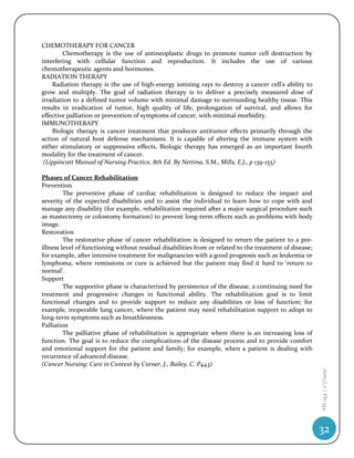 CHEMOTHERAPY FOR CANCER
        Chemotherapy is the use of antineoplastic drugs to promote tumor cell destruction by
interfering with cellular function and reproduction. It includes the use of various
chemotherapeutic agents and hormones.
RADIATION THERAPY
    Radiation therapy is the use of high-energy ionizing rays to destroy a cancer cell's ability to
grow and multiply. The goal of radiation therapy is to deliver a precisely measured dose of
irradiation to a defined tumor volume with minimal damage to surrounding healthy tissue. This
results in eradication of tumor, high quality of life, prolongation of survival, and allows for
effective palliation or prevention of symptoms of cancer, with minimal morbidity.
IMMUNOTHERAPY
    Biologic therapy is cancer treatment that produces antitumor effects primarily through the
action of natural host defense mechanisms. It is capable of altering the immune system with
either stimulatory or suppressive effects. Biologic therapy has emerged as an important fourth
modality for the treatment of cancer.
 (Lippincott Manual of Nursing Practice, 8th Ed. By Nettina, S.M., Mills, E.J., p 139-155)

Phases of Cancer Rehabilitation
Prevention
         The preventive phase of cardiac rehabilitation is designed to reduce the impact and
severity of the expected disabilities and to assist the individual to learn how to cope with and
manage any disability (for example, rehabilitation required after a major surgical procedure such
as mastectomy or colostomy formation) to prevent long-term effects such as problems with body
image.
Restoration
         The restorative phase of cancer rehabilitation is designed to return the patient to a pre-
illness level of functioning without residual disabilities from or related to the treatment of disease;
for example, after intensive treatment for malignancies with a good prognosis such as leukemia or
lymphoma, where remissions or cure is achieved but the patient may find it hard to ‘return to
normal’.
Support
         The supportive phase is characterized by persistence of the disease, a continuing need for
treatment and progressive changes in functional ability. The rehabilitation goal is to limit
functional changes and to provide support to reduce any disabilities or loss of function; for
example, inoperable lung cancer, where the patient may need rehabilitation support to adopt to
long-term symptoms such as breathlessness.
Palliation
         The palliative phase of rehabilitation is appropriate where there is an increasing loss of
function. The goal is to reduce the complications of the disease process and to provide comfort
and emotional support for the patient and family; for example, when a patient is dealing with
recurrence of advanced disease.
(Cancer Nursing: Care in Context by Corner, J., Bailey, C. P443)
                                                                                                          HS 194 | 1/7/2010




                                                                                                          32
 