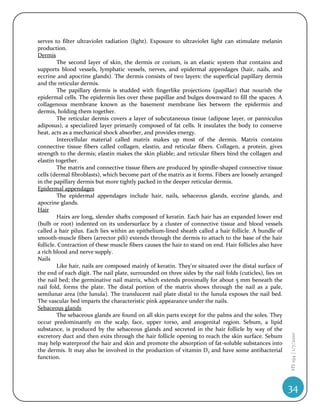 serves to filter ultraviolet radiation (light). Exposure to ultraviolet light can stimulate melanin
production.
Dermis
         The second layer of skin, the dermis or corium, is an elastic system that contains and
supports blood vessels, lymphatic vessels, nerves, and epidermal appendages (hair, nails, and
eccrine and apocrine glands). The dermis consists of two layers: the superficial papillary dermis
and the reticular dermis.
         The papillary dermis is studded with fingerlike projections (papillae) that nourish the
epidermal cells. The epidermis lies over these papillae and bulges downward to fill the spaces. A
collagenous membrane known as the basement membrane lies between the epidermis and
dermis, holding them together.
         The reticular dermis covers a layer of subcutaneous tissue (adipose layer, or panniculus
adiposus), a specialized layer primarily composed of fat cells. It insulates the body to conserve
heat, acts as a mechanical shock absorber, and provides energy.
         Intercellular material called matrix makes up most of the dermis. Matrix contains
connective tissue fibers called collagen, elastin, and reticular fibers. Collagen, a protein, gives
strength to the dermis; elastin makes the skin pliable; and reticular fibers bind the collagen and
elastin together.
         The matrix and connective tissue fibers are produced by spindle-shaped connective tissue
cells (dermal fibroblasts), which become part of the matrix as it forms. Fibers are loosely arranged
in the papillary dermis but more tightly packed in the deeper reticular dermis.
Epidermal appendages
         The epidermal appendages include hair, nails, sebaceous glands, eccrine glands, and
apocrine glands.
Hair
         Hairs are long, slender shafts composed of keratin. Each hair has an expanded lower end
(bulb or root) indented on its undersurface by a cluster of connective tissue and blood vessels
called a hair pilus. Each lies within an epithelium-lined sheath called a hair follicle. A bundle of
smooth-muscle fibers (arrector pili) extends through the dermis to attach to the base of the hair
follicle. Contraction of these muscle fibers causes the hair to stand on end. Hair follicles also have
a rich blood and nerve supply.
Nails
         Like hair, nails are composed mainly of keratin. They're situated over the distal surface of
the end of each digit. The nail plate, surrounded on three sides by the nail folds (cuticles), lies on
the nail bed; the germinative nail matrix, which extends proximally for about 5 mm beneath the
nail fold, forms the plate. The distal portion of the matrix shows through the nail as a pale,
semilunar area (the lunula). The translucent nail plate distal to the lunula exposes the nail bed.
The vascular bed imparts the characteristic pink appearance under the nails.
Sebaceous glands
         The sebaceous glands are found on all skin parts except for the palms and the soles. They
occur predominantly on the scalp, face, upper torso, and anogenital region. Sebum, a lipid
substance, is produced by the sebaceous glands and secreted in the hair follicle by way of the
                                                                                                         HS 194 | 1/7/2010




excretory duct and then exits through the hair follicle opening to reach the skin surface. Sebum
may help waterproof the hair and skin and promote the absorption of fat-soluble substances into
the dermis. It may also be involved in the production of vitamin D3 and have some antibacterial
function.




                                                                                                         34
 