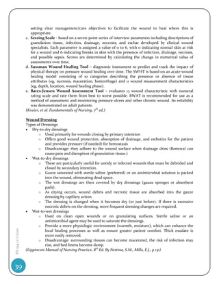 setting clear management/care objectives to facilitate the wound to heal where this is
                       appropriate.
                    c. Sessing Scale - based on a seven-point series of interview parameters including descriptions of
                       granulation tissue, infection, drainage, necrosis, and eschar developed by clinical wound
                       specialists. Each parameter is assigned a value of 0 to 6, with 0 indicating normal skin at risk
                       for a wound and 6 indicating breaks in skin with the presence of infection, drainage, necrosis,
                       and possible sepsis. Scores are determined by calculating the change in numerical value of
                       assessments over time.
                    d. Sussman Wound Healing Tool – diagnostic instrument to predict and track the impact of
                       physical therapy on pressure wound healing over time. The SWHT is based on an acute wound
                       healing model consisting of 10 categories describing the presence or absence of tissue
                       attributes (eg, necrosis, maceration, hemorrhage) and 11 wound measurement characteristics
                       (eg, depth, location, wound healing phase).
                    e. Bates-Jensen Wound Assessment Tool – evaluates 13 wound characteristic with numeral
                       rating scale and rate them from best to worst possible. BWAT is recommended for use as a
                       method of assessment and monitoring pressure ulcers and other chronic wound. Its reliability
                       was demonstrated on adult patients.
                    (Kozier, et al. Fundamentals of Nursing, 7th ed.)

                    Wound Dressing
                    Types of Dressings
                     Dry-to-dry dressings
                           o Used primarily for wounds closing by primary intention
                           o Offers good wound protection, absorption of drainage, and esthetics for the patient
                                and provides pressure (if needed) for hemostasis
                           o Disadvantage: they adhere to the wound surface when drainage dries (Removal can
                                cause pain and disruption of granulation tissue.)
                     Wet-to-dry dressings
                           o These are particularly useful for untidy or infected wounds that must be debrided and
                                closed by secondary intention.
                           o Gauze saturated with sterile saline (preferred) or an antimicrobial solution is packed
                                into the wound, eliminating dead space.
                           o The wet dressings are then covered by dry dressings (gauze sponges or absorbent
                                pads).
                           o As drying occurs, wound debris and necrotic tissue are absorbed into the gauze
                                dressing by capillary action.
                           o The dressing is changed when it becomes dry (or just before). If there is excessive
                                necrotic debris on the dressing, more frequent dressing changes are required.
                     Wet-to-wet dressings
                           o Used on clean open wounds or on granulating surfaces. Sterile saline or an
                                antimicrobial agent may be used to saturate the dressings.
                           o Provide a more physiologic environment (warmth, moisture), which can enhance the
HS 194 | 1/7/2010




                                local healing processes as well as ensure greater patient comfort. Thick exudate is
                                more easily removed.
                           o Disadvantage: surrounding tissues can become macerated, the risk of infection may
                                rise, and bed linens become damp.
                    (Lippincott Manual of Nursing Practice, 8th Ed. By Nettina, S.M., Mills, E.J., p 131)



39
 