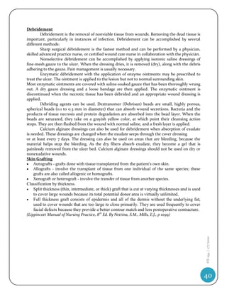Debridement
        Débridement is the removal of nonviable tissue from wounds. Removing the dead tissue is
important, particularly in instances of infection. Débridement can be accomplished by several
different methods:
        Sharp surgical débridement is the fastest method and can be performed by a physician,
skilled advanced practice nurse, or certified wound care nurse in collaboration with the physician.
        Nonselective débridement can be accomplished by applying isotonic saline dressings of
fine-mesh gauze to the ulcer. When the dressing dries, it is removed (dry), along with the debris
adhering to the gauze. Pain management is usually necessary.
        Enzymatic débridement with the application of enzyme ointments may be prescribed to
treat the ulcer. The ointment is applied to the lesion but not to normal surrounding skin.
Most enzymatic ointments are covered with saline-soaked gauze that has been thoroughly wrung
out. A dry gauze dressing and a loose bandage are then applied. The enzymatic ointment is
discontinued when the necrotic tissue has been débrided and an appropriate wound dressing is
applied.
        Débriding agents can be used. Dextranomer (Debrisan) beads are small, highly porous,
spherical beads (0.1 to 0.3 mm in diameter) that can absorb wound secretions. Bacteria and the
products of tissue necrosis and protein degradation are absorbed into the bead layer. When the
beads are saturated, they take on a grayish yellow color, at which point their cleansing action
stops. They are then flushed from the wound with normal saline, and a fresh layer is applied.
        Calcium alginate dressings can also be used for debridement when absorption of exudate
is needed. These dressings are changed when the exudate seeps through the cover dressing
or at least every 7 days. The dressing can also be used on areas that are bleeding, because the
material helps stop the bleeding. As the dry fibers absorb exudate, they become a gel that is
painlessly removed from the ulcer bed. Calcium alginate dressings should not be used on dry or
nonexudative wounds.
Skin Grafting
 Autografts - grafts done with tissue transplanted from the patient's own skin.
 Allografts - involve the transplant of tissue from one individual of the same species; these
    grafts are also called allogenic or homografts.
 Xenograft or heterograft - involve the transfer of tissue from another species.
Classification by thickness.
 Split thickness (thin, intermediate, or thick) graft that is cut at varying thicknesses and is used
   to cover large wounds because its total potential donor area is virtually unlimited.
 Full thickness graft consists of epidermis and all of the dermis without the underlying fat;
   used to cover wounds that are too large to close primarily. They are used frequently to cover
   facial defects because they provide a better contour match and less postoperative contracture.
(Lippincott Manual of Nursing Practice, 8th Ed. By Nettina, S.M., Mills, E.J., p 1099)
                                                                                                        HS 194 | 1/7/2010




                                                                                                        40
 
