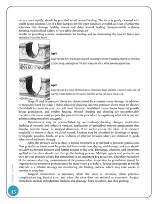 occurs more rapidly, should be provided to aid wound healing. The ulcer is gently cleansed with
                    sterile saline solution. Use of a heat lamp to dry the open wound is avoided, as is use of antiseptic
                    solutions that damage healthy tissues and delay wound healing. Semipermeable occlusive
                    dressing, hydrocolloid wafers, or wet saline dressings are
                    helpful in providing a moist environment for healing and in minimizing the loss of fluids and
                    proteins from the body.




                            Stage III and IV pressure ulcers are characterized by extensive tissue damage. In addition
                    to measures listed for stage I, these advanced draining, necrotic pressure ulcers must be cleaned
                    (débrided) to create an area that will heal. Necrotic, devitalized tissue favors bacterial growth,
                    delays granulation, and inhibits healing. Wound cleaning and dressing are uncomfortable;
                    therefore, the nurse must prepare the patient for the procedure by explaining what will occur and
                    administering prescribed analgesia.
                            Débridement may be accomplished by wet-to-damp dressing changes, mechanical
                    flushing of necrotic and infective exudate, application of prescribed enzyme preparations that
                    dissolve necrotic tissue, or surgical dissection. If an eschar covers the ulcer, it is removed
                    surgically to ensure a clean, vitalized wound. Exudate may be absorbed by dressings or special
                    hydrophilic powders, beads, or gels. Cultures of infected pressure ulcers are obtained to guide
                    selection of antibiotic therapy.
                            After the pressure ulcer is clean, a topical treatment is prescribed to promote granulation.
                    New granulation tissue must be protected from reinfection, drying, and damage, and care should
                    be taken to prevent pressure and further trauma to the area. Dressings, solutions, and ointments
                    applied to the ulcer should not disrupt the healing process. Multiple agents and protocols are
                    used to treat pressure ulcers, but consistency is an important key to success. Objective evaluation
                    of the pressure ulcer (eg, measurement of the pressure ulcer, inspection for granulation tissue) for
                    response to the treatment protocol must be made every 4 to 6 days. Taking photographs at weekly
HS 194 | 1/7/2010




                    intervals is a reliable strategy for monitoring the healing process, which may take weeks to
                    months to complete.
                            Surgical intervention is necessary when the ulcer is extensive, when potential
                    complications (eg, fistula) exist, and when the ulcer does not respond to treatment. Surgical
                    procedures include débridement, incision and drainage, bone resection, and skin grafting.


43
 