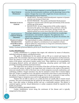 The cardiorespiratory response to exercise depends on the type of
                        BASIC EXERCISE         exercise, the environmental conditions, and the physiologic status of the
                          PHYSIOLOGY           patient. Changes that occur with a single bout of acute exercise are
                                               called responses and are temporary.
                                                HEART RATE -The body's initial hemodynamic response to dynamic
                                                   exercise is an increase in heart rate.
                                                BLOOD PRESSURE - The systolic and diastolic blood-pressure
                     RESPONSE TO ACUTE             response to exercise varies with the type and intensity of the exercise
                            EXERCISE               and the age of the person.
                                                BLOOD FLOW- At rest, a large portion of the cardiac output is
                                                   directed to the spleen, liver, kidneys, brain, and heart, with only
                                                   about 20% going to the skeletal muscles. During exercise, the
                                                   skeletal muscles can receive more than 85% of the cardiac output.
                                               Physiologic adaptations to training can be divided into morphologic,
                       ADAPTATIONS TO
                                               hemodynamic, and metabolic categories. The application of an
                      CHRONIC EXERCISE
                                               appropriate stimulus results in adaptation; the greater the stimulus, the
                          (TRAINING)
                                               greater is the adaptation.
                      PHASES OF CARDIAC        The typical phases in cardiac rehabilitation are coronary care unit and
                       REHABILITATION          inpatient care (phase I), convalescence in an outpatient or home
                      AFTER MYOCARDIAL         program (phase II), and recovery in a long-term community-based or
                          INFARCTION           home program (phase III).
                    (Kelley’s Textbook of Internal Medicine 4th ED, by H. David Humes & Herbert L. Dupont, pp 96)

                    Cardiac Rehabilitation
                             Cardiac rehabilitation is a program that targets risk reduction by means of education,
                    individual and group support, and physical activity.
                             The goals of rehabilitation for the patient with an MI are to extend and improve the
                    quality of life. The immediate objectives are to limit the effects and progression of atherosclerosis,
                    return the patient to work and a pre-illness lifestyle, enhance the psychosocial and vocational
                    status of the patient, and prevent another cardiac event. These objectives are accomplished by
                    encouraging physical activity and physical conditioning, educating patient and family, and
                    providing counseling and behavioral interventions.
                             The target heart rate in phase I is an increase of less than 10% from the resting heart rate,
                    or 120 beats per minute. In phase II, the target heart rate is based on the results of the patient’s
                    stress test (usually 60% to 85% of the heart rate at which symptoms occurred), medications, and
                    underlying condition. Oxygen saturation may also be assessed to ensure that it remains higher
                    than 93%. If signs or symptoms occur, the patient is instructed to slow down or stop exercising. If
                    the patient is exercising in an unmonitored program, he or she is cautioned to cease activity
                    immediately if signs or symptoms occur and to seek appropriate medical attention.
                             Patients who are able to walk at 3 to 4 miles per hour are usually able to resume sexual
                    activities. The nurse recommends that the patient be well rested and in a familiar setting; wait at
                    least 1 hour after eating or drinking alcohol; and use a comfortable position. The patient is
HS 194 | 1/7/2010




                    cautioned against anal sex. Sexual dysfunction or cardiac symptoms should be reported to the
                    health care provider.
                    PHASES OF CARDIAC REHABILITATION
                             Cardiac rehabilitation occurs along the continuum of the disease and is typically
                    categorized in three phases.



     5
 