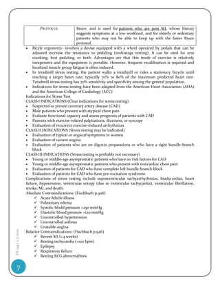 PROTOCOL              Bruce, and is used for patients who are post MI, whose history
                                                  suggests symptoms at a low workload, and for elderly or sedentary
                                                  patients who may not be able to keep up with the faster Bruce
                                                  protocol.
                     Bicyle ergometry- involves a devise equipped with a wheel operated by pedals that can be
                        adjusted increase the resistance to pedaling (multistage testing). It can be used for arm
                        cranking, foot pedaling, or both. Advantages are that this mode of exercise is relatively
                        inexpensive and the equipment is portable. However, frequent recalibration is required and
                        localized muscle group fatigue is often induced.
                     In treadmill stress testing, the patient walks a treadmill or rides a stationary bicycle until
                        reaching a target heart rate; typically 70% to 80% of the maximum predicted heart rate.
                        Treadmill stress testing has 70% sensitivity and specificity among the general population.
                     Indications for stress testing have been adapted from the American Heart Association (AHA)
                        and the American College of Cardiology (ACC)
                    Indications for Stress Test
                    CLASS I INDICATIONS (Clear indications for stress testing)
                     Suspected or proven coronary artery disease (CAD)
                     Male patients who present with atypical chest pain
                     Evaluate functional capacity and assess prognosis of patients with CAD
                     Patients with exercise-related palpitations, dizziness, or syncope
                     Evaluation of recurrent exercise-induced arrhythmias
                    CLASS II INDICATIONS (Stress testing may be indicated)
                     Evaluation of typical or atypical symptoms in women
                     Evaluation of variant angina
                     Evaluation of patients who are on digoxin preparations or who have a right bundle-branch
                        block
                    CLASS III INDICATIONS (Stress testing is probably not necessary)
                     Young or middle-age asymptomatic patients who have no risk factors for CAD
                     Young or middle-age asymptomatic patients who present with noncardiac chest pain
                     Evaluation of patients for CAD who have complete left bundle-branch block
                     Evaluation of patients for CAD who have pre-excitation syndrome
                    Complications of stress testing include supraventricular tachyarrhythmias, bradycardias, heart
                    failure, hypotension, ventricular ectopy (due to ventricular tachycardia), ventricular fibrillation,
                    stroke, MI, and death.
                    Absolute Contraindications: (Fischbach p.926)
                          Acute febrile illness
                          Pulmonary edema
                          Systolic blodd pressure >250 mmHg
                          Diastolic blood pressure >120 mmHg
                          Uncontrolled hypertension
                          Uncontrolled asthma
                          Unstable angina
HS 194 | 1/7/2010




                    Relative Contraindications: (Fischbach p.926)
                          Recent MI (<4 weeks)
                          Resting tachycardia (>120 bpm)
                          Epilepsy
                          Respiratory failure
                          Resting ECG abnormalities

    7
 