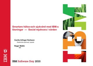 Smartare hälso-och sjukvård med IBM:s
lösningar ― Social mjukvara i vården



 Cecilia Arlinger Karlsson
    Akademiska sjukhuset, Uppsala


 Roger Wallin
       IBM
 