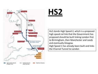 HS2
Hs2 stands High Speed 2, which is a proposed
high speed rail link that the Government has
proposed should be built linking London first
to Birmingham, then Manchester and Leeds
and eventually Glasgow.
High Speed 1 has already been built and links
the Channel Tunnel to London
 
