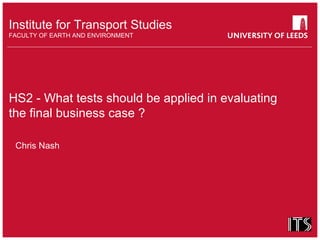 Institute for Transport Studies
FACULTY OF EARTH AND ENVIRONMENT
HS2 - What tests should be applied in evaluating
the final business case ?
Chris Nash
 