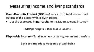 Measuring income and living standards
Gross Domestic Product (GDP) = A measure of total income and
output of the economy in a given period.
• Usually expressed in per-capita terms (as an average income).
GDP per capita ≠ Disposable income
Disposable income = Total income – taxes + government transfers
Both are imperfect measures of well-being
 