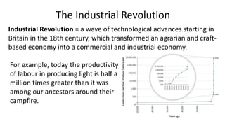 The Industrial Revolution
For example, today the productivity
of labour in producing light is half a
million times greater than it was
among our ancestors around their
campfire.
Industrial Revolution = a wave of technological advances starting in
Britain in the 18th century, which transformed an agrarian and craft-
based economy into a commercial and industrial economy.
 
