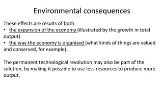 Environmental consequences
These effects are results of both
• the expansion of the economy (illustrated by the growth in total
output)
• the way the economy is organized (what kinds of things are valued
and conserved, for example).
The permanent technological revolution may also be part of the
solution, by making it possible to use less resources to produce more
output.
 