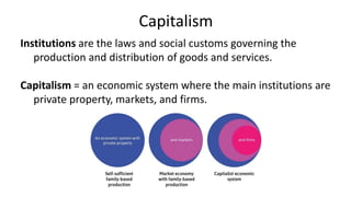 Capitalism
Institutions are the laws and social customs governing the
production and distribution of goods and services.
Capitalism = an economic system where the main institutions are
private property, markets, and firms.
 