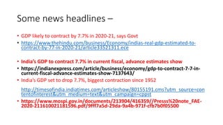 Some news headlines –
• GDP likely to contract by 7.7% in 2020-21, says Govt
• https://www.thehindu.com/business/Economy/indias-real-gdp-estimated-to-
contract-by-77-in-2020-21/article33521311.ece
• India’s GDP to contract 7.7% in current fiscal, advance estimates show
• https://indianexpress.com/article/business/economy/gdp-to-contract-7-7-in-
current-fiscal-advance-estimates-show-7137643/
• India’s GDP set to drop 7.7%, biggest contraction since 1952
http://timesofindia.indiatimes.com/articleshow/80155191.cms?utm_source=con
tentofinterest&utm_medium=text&utm_campaign=cppst
• https://www.mospi.gov.in/documents/213904/416359//Presss%20note_FAE-
2020-211610021181596.pdf/9fff7a5d-29da-9a4b-971f-cfb7b0f05500
 