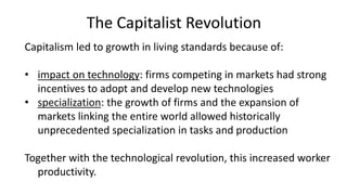 The Capitalist Revolution
Capitalism led to growth in living standards because of:
• impact on technology: firms competing in markets had strong
incentives to adopt and develop new technologies
• specialization: the growth of firms and the expansion of
markets linking the entire world allowed historically
unprecedented specialization in tasks and production
Together with the technological revolution, this increased worker
productivity.
 
