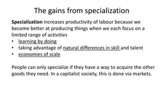 The gains from specialization
Specialization increases productivity of labour because we
become better at producing things when we each focus on a
limited range of activities
• learning by doing
• taking advantage of natural differences in skill and talent
• economies of scale
People can only specialize if they have a way to acquire the other
goods they need. In a capitalist society, this is done via markets.
 