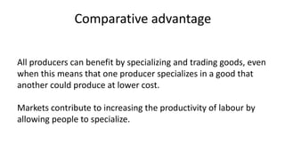 Comparative advantage
All producers can benefit by specializing and trading goods, even
when this means that one producer specializes in a good that
another could produce at lower cost.
Markets contribute to increasing the productivity of labour by
allowing people to specialize.
 