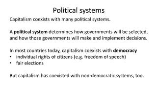 Political systems
Capitalism coexists with many political systems.
A political system determines how governments will be selected,
and how those governments will make and implement decisions.
In most countries today, capitalism coexists with democracy
• individual rights of citizens (e.g. freedom of speech)
• fair elections
But capitalism has coexisted with non-democratic systems, too.
 