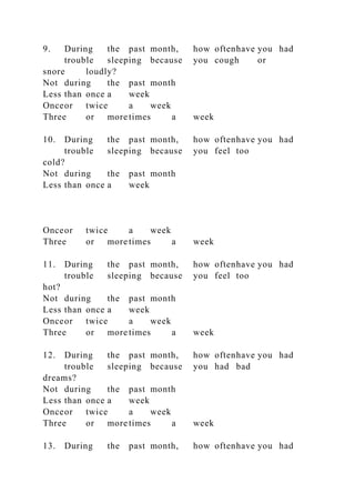 9. During the past month, how oftenhave you had
trouble sleeping because you cough or
snore loudly?
Not during the past month
Less than once a week
Onceor twice a week
Three or more times a week
10. During the past month, how oftenhave you had
trouble sleeping because you feel too
cold?
Not during the past month
Less than once a week
Onceor twice a week
Three or more times a week
11. During the past month, how oftenhave you had
trouble sleeping because you feel too
hot?
Not during the past month
Less than once a week
Onceor twice a week
Three or more times a week
12. During the past month, how oftenhave you had
trouble sleeping because you had bad
dreams?
Not during the past month
Less than once a week
Onceor twice a week
Three or more times a week
13. During the past month, how oftenhave you had
 