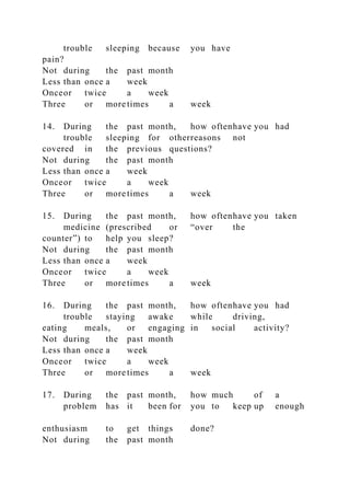 trouble sleeping because you have
pain?
Not during the past month
Less than once a week
Onceor twice a week
Three or more times a week
14. During the past month, how oftenhave you had
trouble sleeping for otherreasons not
covered in the previous questions?
Not during the past month
Less than once a week
Onceor twice a week
Three or more times a week
15. During the past month, how oftenhave you taken
medicine (prescribed or “over the
counter”) to help you sleep?
Not during the past month
Less than once a week
Onceor twice a week
Three or more times a week
16. During the past month, how oftenhave you had
trouble staying awake while driving,
eating meals, or engaging in social activity?
Not during the past month
Less than once a week
Onceor twice a week
Three or more times a week
17. During the past month, how much of a
problem has it been for you to keep up enough
enthusiasm to get things done?
Not during the past month
 